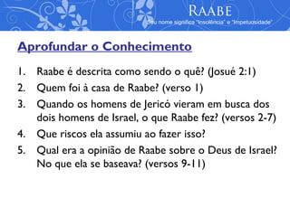 Raabe
                           Seu nome significa “Insolência” e “Impetuosidade”



Aprofundar o Conhecimento
1. Raabe é descrita como sendo o quê? (Josué 2:1)
2. Quem foi à casa de Raabe? (verso 1)
3. Quando os homens de Jericó vieram em busca dos
   dois homens de Israel, o que Raabe fez? (versos 2-7)
4. Que riscos ela assumiu ao fazer isso?
5. Qual era a opinião de Raabe sobre o Deus de Israel?
   No que ela se baseava? (versos 9-11)
 