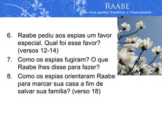 Raabe
                       Seu nome significa “Insolência” e “Impetuosidade”




6. Raabe pediu aos espias um favor
   especial. Qual foi esse favor?
   (versos 12-14)
7. Como os espias fugiram? O que
   Raabe lhes disse para fazer?
8. Como os espias orientaram Raabe
   para marcar sua casa a fim de
   salvar sua família? (verso 18)
 