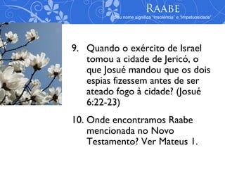 Raabe
         Seu nome significa “Insolência” e “Impetuosidade”




9. Quando o exército de Israel
   tomou a cidade de Jericó, o
   que Josué mandou que os dois
   espias fizessem antes de ser
   ateado fogo à cidade? (Josué
   6:22-23)
10. Onde encontramos Raabe
    mencionada no Novo
    Testamento? Ver Mateus 1.
 