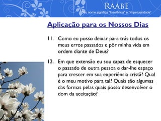 Raabe
               Seu nome significa “Insolência” e “Impetuosidade”



Aplicação para os Nossos Dias
11. Como eu posso deixar para trás todos os
    meus erros passados e pôr minha vida em
    ordem diante de Deus?
12. Em que extensão eu sou capaz de esquecer
    o passado de outra pessoa e dar-lhe espaço
    para crescer em sua experiência cristã? Qual
    é o meu motivo para tal? Quais são algumas
    das formas pelas quais posso desenvolver o
    dom da aceitação?
 