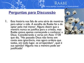 Raabe
                                Seu nome significa “Insolência” e “Impetuosidade”



   Perguntas para Discussão

1. Esta história nos fala de uma série de mentiras
    para salvar a vida. A escolha de Raabe foi a de
    optar pelo mal menor. Alguns dizem que a
    mentira nunca se justifica para o cristão, mas
    Raabe estava apenas começando a conhecer a
    Deus. Considerando o verso em Atos 17:30
    que diz, “No passado Deus não levou em
    conta essa ignorância, mas agora ordena que
    todos, em todo lugar, se arrependam”, qual é
    sua opinião? Alguma vez a mentira pode ser
    justificada?
 