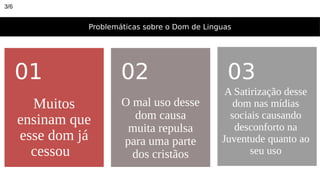 Problemáticas sobre o Dom de Linguas
Muitos
ensinam que
esse dom já
cessou
01
O mal uso desse
dom causa
muita repulsa
para uma parte
dos cristãos
02 03
A Satirização desse
dom nas mídias
sociais causando
desconforto na
Juventude quanto ao
seu uso
3/6
 