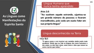 Atos 2.6
“Ao ouvirem aquele estrondo, ajuntou-se
um grande número de pessoas; e ficaram
maravilhados, pois cada um ouvia falar em
sua própria língua”
Língua Humana que
nunca tenha aprendido
“E agora, passo a vos mostrar um caminho ainda muito mais
excelente. Ainda que eu fale as línguas dos seres humanos e
dos anjos, se não tiver amor, serei como o sino que ressoa ou
como o prato que retine.”
Língua desconhecida na Terra
1 Co 13.1
As Línguas como
Manifestações do
Espirito Santo
4/6
 
