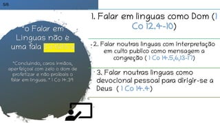 1. Falar em línguas como Dom (1
Co 12.4-10)
2. Falar noutras línguas com interpretação
em culto publico como mensagem a
congreção ( 1 Co 14.5,6,13-17)
“o Falar em
Línguas não é
uma fala Extática
“Concluindo, caros irmãos,
aperfeiçoai com zelo o dom de
profetizar e não proibais o
falar em línguas. “ 1 Co 14.39
5/6
3. Falar noutras línguas como
devocional pessoal para dirigir-se a
Deus ( 1 Co 14.4)
 