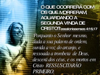 “ Porquanto o Senhor  mesmo, dada a sua palavra de ordem, ouvida a voz do arcanjo, e ressoada a trombeta  de Deus, descerá dos céus, e os mortos em Cristo  RESSUSCITARÃO PRIMEIRO;  1Tessalonissenses 4:16,17 O QUE OCORRERÁ COM OS QUE MORRERAM, AGUARDANDO A SEGUNDA VINDA DE CRISTO? 