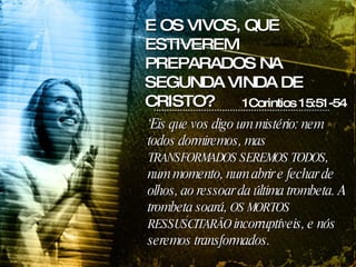 ‘ Eis que vos digo um mistério: nem todos dormiremos, mas  TRANSFORMADOS SEREMOS TODOS , num momento, num abrir e fechar de olhos, ao ressoar da última trombeta. A trombeta soará,  OS MORTOS RESSUSCITARÃO  incorruptíveis, e nós seremos transformados.  1Corintios 15:51-54 E OS VIVOS, QUE ESTIVEREM PREPARADOS NA SEGUNDA VINDA DE CRISTO? 