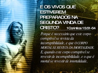 Porque é necessário que este corpo corruptível se revista da incorruptibilidade, e que  O CORPO MORTAL SE REVISTA DA IMORTALIDADE . E, quando este corpo corruptível se revestir de incorruptibilidade, e o que é mortal se revestir de imortalidade,  1Corintios 15:51-54 E OS VIVOS QUE ESTIVEREM PREPARADOS NA SEGUNDA VINDA DE CRISTO? 