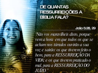 “ Não vos maravilheis disto, porque vem a hora  em que todos os que se acham nos túmulos ouvirão a sua voz e sairão: os que tiverem feito o bem, para a RESSURREIÇÃO DA VIDA; e os que tiverem praticado o mal, para a RESSURREIÇÃO DO JUÍZO.” João 5:28, 29 DE QUANTAS RESSURREIÇÕES A BÍBLIA FALA? 