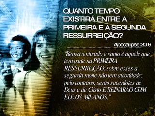 “ Bem-aventurado e santo é aquele que tem parte na PRIMEIRA RESSURREIÇÃO; sobre esses a segunda morte não tem autoridade; pelo contrário, serão sacerdotes de Deus e de Cristo E REINARÃO COM ELE OS MIL ANOS.” Apocalipse 20:6 QUANTO TEMPO EXISTIRÁ ENTRE A PRIMEIRA E A SEGUNDA RESSURREIÇÃO? 