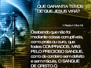 QUE GARANTIA TEMOS DE QUE JESUS VIRÁ? 1 Pedro 1:18 e 19 “ sabendo que não foi mediante coisas corruptíveis, como prata ou ouro, que fostes COMPRADOS, MAS PELO PRECIOSO SANGUE, como de cordeiro sem defeito e sem mácula, O SANGUE DE CRISTO.” 