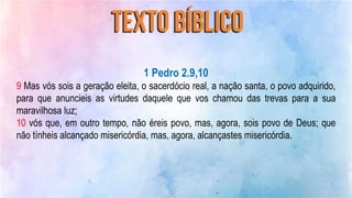 1 Pedro 2.9,10
9 Mas vós sois a geração eleita, o sacerdócio real, a nação santa, o povo adquirido,
para que anuncieis as virtudes daquele que vos chamou das trevas para a sua
maravilhosa luz;
10 vós que, em outro tempo, não éreis povo, mas, agora, sois povo de Deus; que
não tínheis alcançado misericórdia, mas, agora, alcançastes misericórdia.
 