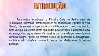 Para muitos estudiosos, a Primeira Carta de Pedro, além de
“Epístola da Esperança”, também poderia ser chamada de “Epístola da Vida
Santa”, pois enfatiza a importância da santidade após o novo nascimento.
Uma vez que os crentes foram agraciados pela salvação, e adquiriram uma
esperança viva, agora devem dar mostras da nova vida por meio de uma
conduta íntegra. Apesar de remeter à ideia de separação e consagração,
santidade não significa isolamento social ou afastamento de outras
pessoas.
 