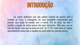 Os salvos testificam que são santos vivendo de acordo com a
vontade de Deus, e interagindo em uma sociedade contaminada pelo
pecado. Isso exige ter contato com o mundo. Por tal razão, faz todo o
sentido a oração de Jesus acerca dos seus discípulos: “Não peço que os
tires do mundo, mas que os livres do mal” (Jo 17.15). Como isso em mente,
aprenderemos nesta lição a respeito do santo estilo de vida dos salvos.
 