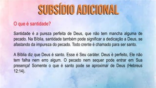 O que é santidade?
Santidade é a pureza perfeita de Deus, que não tem mancha alguma de
pecado. Na Bíblia, santidade também pode significar a dedicação a Deus, se
afastando da impureza do pecado. Todo crente é chamado para ser santo.
A Bíblia diz que Deus é santo. Esse é Seu caráter. Deus é perfeito, Ele não
tem falha nem erro algum. O pecado nem sequer pode entrar em Sua
presença! Somente o que é santo pode se aproximar de Deus (Hebreus
12:14).
 