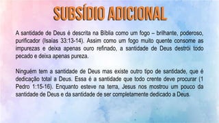 A santidade de Deus é descrita na Bíblia como um fogo – brilhante, poderoso,
purificador (Isaías 33:13-14). Assim como um fogo muito quente consome as
impurezas e deixa apenas ouro refinado, a santidade de Deus destrói todo
pecado e deixa apenas pureza.
Ninguém tem a santidade de Deus mas existe outro tipo de santidade, que é
dedicação total a Deus. Essa é a santidade que todo crente deve procurar (1
Pedro 1:15-16). Enquanto esteve na terra, Jesus nos mostrou um pouco da
santidade de Deus e da santidade de ser completamente dedicado a Deus.
 