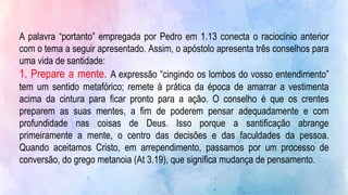 A palavra “portanto” empregada por Pedro em 1.13 conecta o raciocínio anterior
com o tema a seguir apresentado. Assim, o apóstolo apresenta três conselhos para
uma vida de santidade:
1. Prepare a mente. A expressão “cingindo os lombos do vosso entendimento”
tem um sentido metafórico; remete à prática da época de amarrar a vestimenta
acima da cintura para ficar pronto para a ação. O conselho é que os crentes
preparem as suas mentes, a fim de poderem pensar adequadamente e com
profundidade nas coisas de Deus. Isso porque a santificação abrange
primeiramente a mente, o centro das decisões e das faculdades da pessoa.
Quando aceitamos Cristo, em arrependimento, passamos por um processo de
conversão, do grego metanoia (At 3.19), que significa mudança de pensamento.
 