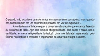 O pecado não acontece quando temos um pensamento passageiro, mas quando
nos concentramos em um pensamento pecador em vez de expulsá-lo”.
A verdadeira santidade requer a compreensão daquilo que estamos fazendo
ou deixando de fazer. Agir pela simples obrigatoriedade, sem saber a razão, não é
santidade, é mera religiosidade farisaica! Uma mentalidade regenerada pelo
Senhor nos habilita a entender a importância de uma vida íntegra e sincera.
 