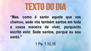 “Mas, como é santo aquele que vos
chamou, sede vós também santos em toda
a vossa maneira de viver, porquanto
escrito está: Sede santos, porque eu sou
santo.”
1 Pe 1.15,16
 