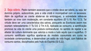 2. Seja sóbrio. Pedro também assevera que o cristão deve ser sóbrio, ou seja, ter
domínio próprio, autocontrole, pois a vida cristã é incompatível com os excessos.
Além de significar ao crente abster-se da embriaguez, a sobriedade refere-se
também ao viver com moderação, em constante equilíbrio (Ef 5.18; Rm 12.3). Tal
virtude deve ser uma característica dos salvos, porquanto as Escrituras assim nos
exortam reiteradamente (1 Ts 5.6; 2 Tm 4.5). Aplicada ao consumo, a santificação
promove na vida do crente uma postura contracultural, no sentido de rejeitar e se
afastar da cultura dominante que valoriza a moda e tudo aquilo que é supérfluo. O
consumo santificado significa apartar-se do modelo consumista em curso na
sociedade contemporânea, e desenvolver um estilo de vida frugal, com hábitos de
consumo santos, disciplinados pelo fruto do Espírito (Gl 5.22).
 