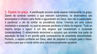 3. Espere na graça. A santificação envolve ainda esperar inteiramente na graça.
Diante do contexto sombrio a que estavam submetidos, os destinatários são
encorajados a olharem para frente e aguardarem em Deus. Isso não é passividade,
é paciência: o ato de confiar na providência divina. Vivemos em uma cultura
imediatista e acelerada, na qual as pessoas perderam o hábito de esperar. “Tudo ao
mesmo tempo e agora” é um dos slogans que caracterizam a sociedade
contemporânea. O adoecimento emocional e psíquico que acomete boa parte da
população de hoje é em grande parte consequência da ansiedade descontrolada.
Portanto, a espera confiante em Deus, além de preparar o coração para o futuro,
contribui para que o crente tenha uma vida emocionalmente saudável.
 