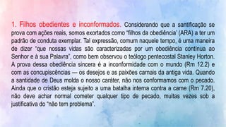 1. Filhos obedientes e inconformados. Considerando que a santificação se
prova com ações reais, somos exortados como “filhos da obediência’ (ARA) a ter um
padrão de conduta exemplar. Tal expressão, comum naquele tempo, é uma maneira
de dizer “que nossas vidas são caracterizadas por um obediência contínua ao
Senhor e à sua Palavra”, como bem observou o teólogo pentecostal Stanley Horton.
A prova dessa obediência sincera é a inconformidade com o mundo (Rm 12.2) e
com as concupiscências — os desejos e as paixões carnais da antiga vida. Quando
a santidade de Deus molda o nosso caráter, não nos conformamos com o pecado.
Ainda que o cristão esteja sujeito a uma batalha interna contra a carne (Rm 7.20),
não deve achar normal cometer qualquer tipo de pecado, muitas vezes sob a
justificativa do “não tem problema”.
 
