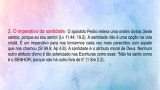 2. O imperativo da santidade. O apóstolo Pedro reitera uma ordem divina: Sede
santos, porque eu sou santo! (Lv 11.44; 19.2). A santidade não é uma opção na vida
cristã. É um imperativo para nos tornarmos cada vez mais parecidos com aquele
que nos chamou (Sl 99.9; Ap 4.8). A santidade é o atributo moral de Deus. Nenhum
outro atributo divino é tão solenizado nas Escrituras como esse: “Não há santo como
é o SENHOR; porque não há outro fora de ti” (1 Sm 2.2).
 