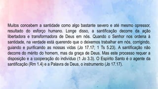 Muitos concebem a santidade como algo bastante severo e até mesmo opressor,
resultado do esforço humano. Longe disso, a santificação decorre da ação
libertadora e transformadora de Deus em nós. Quando o Senhor nos ordena à
santidade, na verdade está querendo que o deixemos trabalhar em nós, corrigindo,
guiando e purificando as nossas vidas (Jo 17.17; 1 Ts 5.23). A santificação não
decorre do mérito do homem, mas da graça de Deus. Mas este processo requer a
disposição e a cooperação do indivíduo (1 Jo 3.3). O Espírito Santo é o agente da
santificação (Rm 1.4) e a Palavra de Deus, o instrumento (Jo 17.17).
 