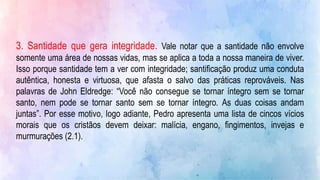 3. Santidade que gera integridade. Vale notar que a santidade não envolve
somente uma área de nossas vidas, mas se aplica a toda a nossa maneira de viver.
Isso porque santidade tem a ver com integridade; santificação produz uma conduta
autêntica, honesta e virtuosa, que afasta o salvo das práticas reprováveis. Nas
palavras de John Eldredge: “Você não consegue se tornar íntegro sem se tornar
santo, nem pode se tornar santo sem se tornar íntegro. As duas coisas andam
juntas”. Por esse motivo, logo adiante, Pedro apresenta uma lista de cincos vícios
morais que os cristãos devem deixar: malícia, engano, fingimentos, invejas e
murmurações (2.1).
 