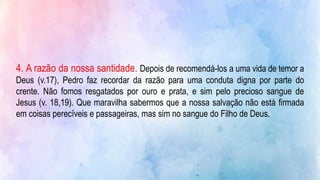 4. A razão da nossa santidade. Depois de recomendá-los a uma vida de temor a
Deus (v.17), Pedro faz recordar da razão para uma conduta digna por parte do
crente. Não fomos resgatados por ouro e prata, e sim pelo precioso sangue de
Jesus (v. 18,19). Que maravilha sabermos que a nossa salvação não está firmada
em coisas perecíveis e passageiras, mas sim no sangue do Filho de Deus.
 