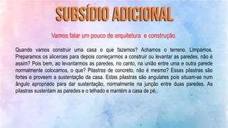 Vamos falar um pouco de arquitetura e construção.
Quando vamos construir uma casa o que fazemos? Achamos o terreno. Limpamos.
Preparamos os alicerces para depois começarmos a construir ou levantar as paredes, não é
assim? Pois bem, ao levantarmos as paredes, no canto, na união entre uma e outra parede
normalmente colocamos, o que? Pilastras de concreto, não é mesmo? Essas pilastras são
fortes e proveem a sustentação da casa. Estas pilastras são angulares pois situam-se num
ângulo apropriado para dar sustentação, normalmente na junção entre duas paredes. As
pilastras sustentam as paredes e o telhado e mantém a casa de pé.
 