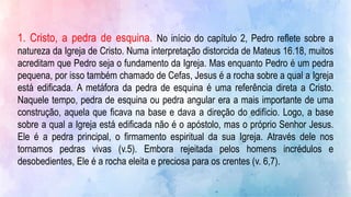 1. Cristo, a pedra de esquina. No início do capítulo 2, Pedro reflete sobre a
natureza da Igreja de Cristo. Numa interpretação distorcida de Mateus 16.18, muitos
acreditam que Pedro seja o fundamento da Igreja. Mas enquanto Pedro é um pedra
pequena, por isso também chamado de Cefas, Jesus é a rocha sobre a qual a Igreja
está edificada. A metáfora da pedra de esquina é uma referência direta a Cristo.
Naquele tempo, pedra de esquina ou pedra angular era a mais importante de uma
construção, aquela que ficava na base e dava a direção do edifício. Logo, a base
sobre a qual a Igreja está edificada não é o apóstolo, mas o próprio Senhor Jesus.
Ele é a pedra principal, o firmamento espiritual da sua Igreja. Através dele nos
tornamos pedras vivas (v.5). Embora rejeitada pelos homens incrédulos e
desobedientes, Ele é a rocha eleita e preciosa para os crentes (v. 6,7).
 