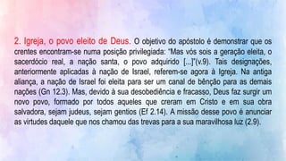 2. Igreja, o povo eleito de Deus. O objetivo do apóstolo é demonstrar que os
crentes encontram-se numa posição privilegiada: “Mas vós sois a geração eleita, o
sacerdócio real, a nação santa, o povo adquirido [...]”(v.9). Tais designações,
anteriormente aplicadas à nação de Israel, referem-se agora à Igreja. Na antiga
aliança, a nação de Israel foi eleita para ser um canal de bênção para as demais
nações (Gn 12.3). Mas, devido à sua desobediência e fracasso, Deus faz surgir um
novo povo, formado por todos aqueles que creram em Cristo e em sua obra
salvadora, sejam judeus, sejam gentios (Ef 2.14). A missão desse povo é anunciar
as virtudes daquele que nos chamou das trevas para a sua maravilhosa luz (2.9).
 