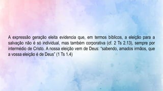 A expressão geração eleita evidencia que, em termos bíblicos, a eleição para a
salvação não é só individual, mas também corporativa (cf. 2 Ts 2.13), sempre por
intermédio de Cristo. A nossa eleição vem de Deus: “sabendo, amados irmãos, que
a vossa eleição é de Deus” (1 Ts 1.4)
 