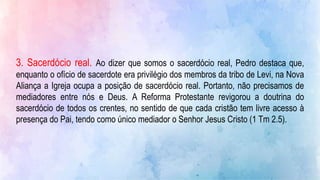 3. Sacerdócio real. Ao dizer que somos o sacerdócio real, Pedro destaca que,
enquanto o ofício de sacerdote era privilégio dos membros da tribo de Levi, na Nova
Aliança a Igreja ocupa a posição de sacerdócio real. Portanto, não precisamos de
mediadores entre nós e Deus. A Reforma Protestante revigorou a doutrina do
sacerdócio de todos os crentes, no sentido de que cada cristão tem livre acesso à
presença do Pai, tendo como único mediador o Senhor Jesus Cristo (1 Tm 2.5).
 