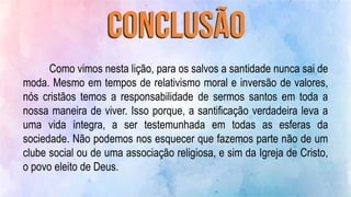 Como vimos nesta lição, para os salvos a santidade nunca sai de
moda. Mesmo em tempos de relativismo moral e inversão de valores,
nós cristãos temos a responsabilidade de sermos santos em toda a
nossa maneira de viver. Isso porque, a santificação verdadeira leva a
uma vida íntegra, a ser testemunhada em todas as esferas da
sociedade. Não podemos nos esquecer que fazemos parte não de um
clube social ou de uma associação religiosa, e sim da Igreja de Cristo,
o povo eleito de Deus.
 