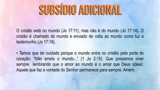 O cristão está no mundo (Jo 17:11), mas não é do mundo (Jo 17:14). O
cristão é chamado do mundo e enviado de volta ao mundo como luz e
testemunho (Jo 17:18).
• Temos que ter cuidado porque o mundo entra no cristão pela porta do
coração: “Não ameis o mundo...” (1 Jo 2:15). Que possamos viver
sempre lembrando que o amor ao mundo é o amor que Deus odeia!.
Aquele que faz a vontade do Senhor permanece para sempre. Amém.
 
