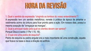 1. Qual o sentido da expressão “cingindo os lombos do vosso entendimento”?
A expressão tem um sentido metafórico; remete à prática da época de amarrar a
vestimenta acima da cintura para ficar pronto para a ação. Em nossos dias, possui a
mesma acepção de “arregaçar as mangas”.
2. Qual a principal razão pela qual os crentes devem ser santos?
Porque Deus é santo (1 Pe 1.15, 16).
3. O que era uma pedra de esquina?
Pedra de esquina ou pedra angular era a mais importante de uma construção, aquela
que ficava na base e dava a direção do edifício.
 