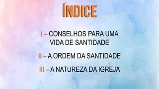 I – CONSELHOS PARA UMA
VIDA DE SANTIDADE
II – A ORDEM DA SANTIDADE
III – A NATUREZA DA IGREJA
 