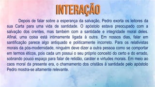 Depois de falar sobre a esperança da salvação, Pedro exorta os leitores da
sua Carta para uma vida de santidade. O apóstolo estava preocupado com a
salvação dos crentes, mas também com a santidade e integridade moral deles.
Afinal, uma coisa está intimamente ligada à outra. Em nossos dias, falar em
santificação parece algo antiquado e politicamente incorreto. Para os relativistas
morais da pós-modernidade, ninguém deve dizer a outra pessoa como se comportar
em termos éticos, pois cada um possui o seu próprio conceito do certo e do errado,
sobrando pouco espaço para falar de retidão, caráter e virtudes morais. Em meio ao
caos moral da presente era, o chamamento dos cristãos à santidade pelo apóstolo
Pedro mostra-se altamente relevante.
 