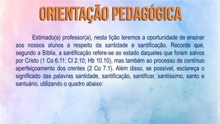 Estimado(a) professor(a), nesta lição teremos a oportunidade de ensinar
aos nossos alunos a respeito da santidade e santificação. Recorde que,
segundo a Bíblia, a santificação refere-se ao estado daqueles que foram salvos
por Cristo (1 Co 6.11; Cl 2.10; Hb 10.10), mas também ao processo de contínuo
aperfeiçoamento dos crentes (2 Co 7.1). Além disso, se possível, esclareça o
significado das palavras santidade, santificação, santificar, santíssimo, santo e
santuário, utilizando o quadro abaixo:
 
