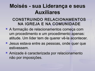 Moisés - sua Liderança e seus
Auxiliares






CONSTRUINDO RELACIONAMENTOS
NA IGREJA E NA COMUNIDADE
A formação de relacionamentos começa com
um procedimento e um procedimento apenas:
atitude. Um líder tem de querer vê-la acontecer.
Jesus estava entre as pessoas, onde quer que
estivessem.
Amizade é caracterizada por relacionamento
não por imposições.

 