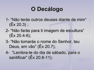 O Decálogo
1- “Não terás outros deuses diante de mim”
(Êx 20.3) ;
2- “Não farás para ti imagem de escultura”
(Êx 20.4-6);
3- “Não tomarás o nome do Senhor, teu
Deus, em vão” (Êx 20.7);
4-   “Lembra-te do dia de sábado, para o
santificar” (Êx 20.8-11);

 