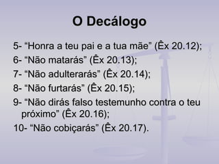 O Decálogo
5- “Honra a teu pai e a tua mãe” (Êx 20.12);
6- “Não matarás” (Êx 20.13);
7- “Não adulterarás” (Êx 20.14);
8- “Não furtarás” (Êx 20.15);
9- “Não dirás falso testemunho contra o teu
próximo” (Êx 20.16);
10- “Não cobiçarás” (Êx 20.17).

 