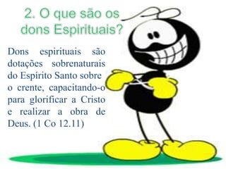 Dons espirituais são
dotações sobrenaturais
do Espírito Santo sobre
o crente, capacitando-o
para glorificar a Cristo
e realizar a obra de
Deus. (1 Co 12.11)
 