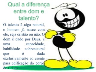 O talento é algo natural,
o homem já nasce com
ele, seja cristão ou não. O
dom é dado por Deus, é
uma capacidade,
habilidade sobrenatural
que é dada
exclusivamente ao crente
para edificação do corpo
de Cristo.
 