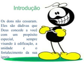 Os dons não cessaram.
Eles são dádivas que
Deus concede a você
com um propósito
especial, sempre
visando à edificação, a
unidade e o
fortalecimento da sua
igreja.
 