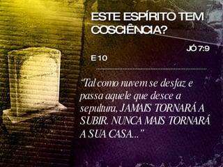 ESTE ESPÍRITO TEM COSCIÊNCIA? JÓ 7:9 E 10   “ Tal como nuvem se desfaz e passa aquele que desce a sepultura, JAMAIS TORNARÁ A SUBIR. NUNCA MAIS TORNARÁ A SUA CASA...”   