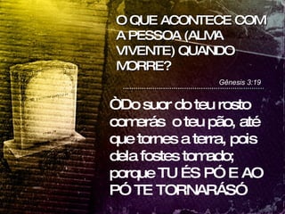 O QUE ACONTECE COM A PESSOA (ALMA VIVENTE) QUANDO MORRE? Gênesis 3:19 “ Do suor do teu rosto comerás  o teu pão, até que tornes a terra, pois dela fostes tomado; porque TU ÉS PÓ E AO PÓ TE TORNARÁS”  