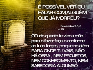 É POSSÍVEL VER OU FALAR COM ALGUÉM QUE JÁ MORREU? Eclesiastes 9:5, 6 e 10 “ Tudo quanto te vier a mão para o fazer faça-o conforme as tuas forças, porque no além PARA ONDE TU VAIS, NÃO HÁ OBRA , NEM PROJETOS, NEM CONHECIMENTO, NEM SABEDORIA ALGUMA”  