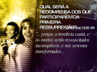 “ ... porque a trombeta soará, e os mortos serão ressuscitados incorruptíveis, e nós seremos transformados...  1Corintios 15:51-53 QUAL SERÁ A RECOMPENSA DOS QUE PARTICIPAREM DA PRIMEIRA RESSURREIÇÃO? 
